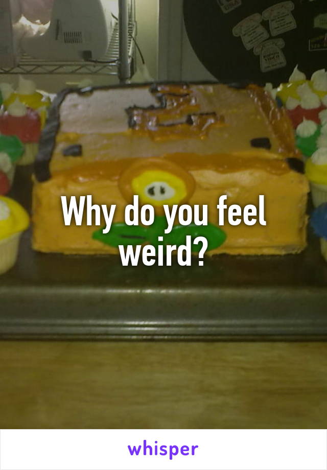 Why do you feel weird?