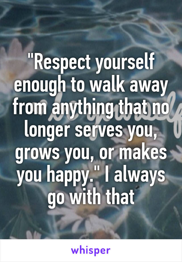 "Respect yourself enough to walk away from anything that no longer serves you, grows you, or makes you happy." I always go with that