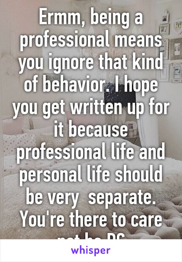 Ermm, being a professional means you ignore that kind of behavior. I hope you get written up for it because professional life and personal life should be very  separate. You're there to care not be PC