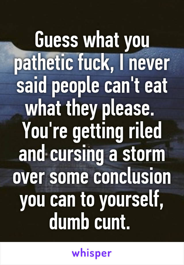 Guess what you pathetic fuck, I never said people can't eat what they please. 
You're getting riled and cursing a storm over some conclusion you can to yourself, dumb cunt. 