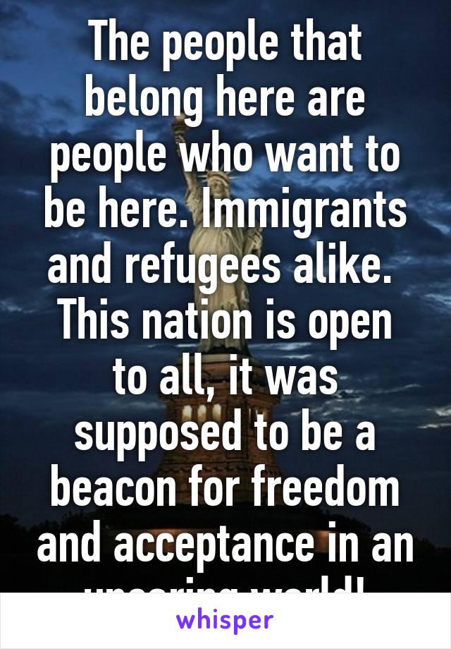 The people that belong here are people who want to be here. Immigrants and refugees alike. 
This nation is open to all, it was supposed to be a beacon for freedom and acceptance in an uncaring world!