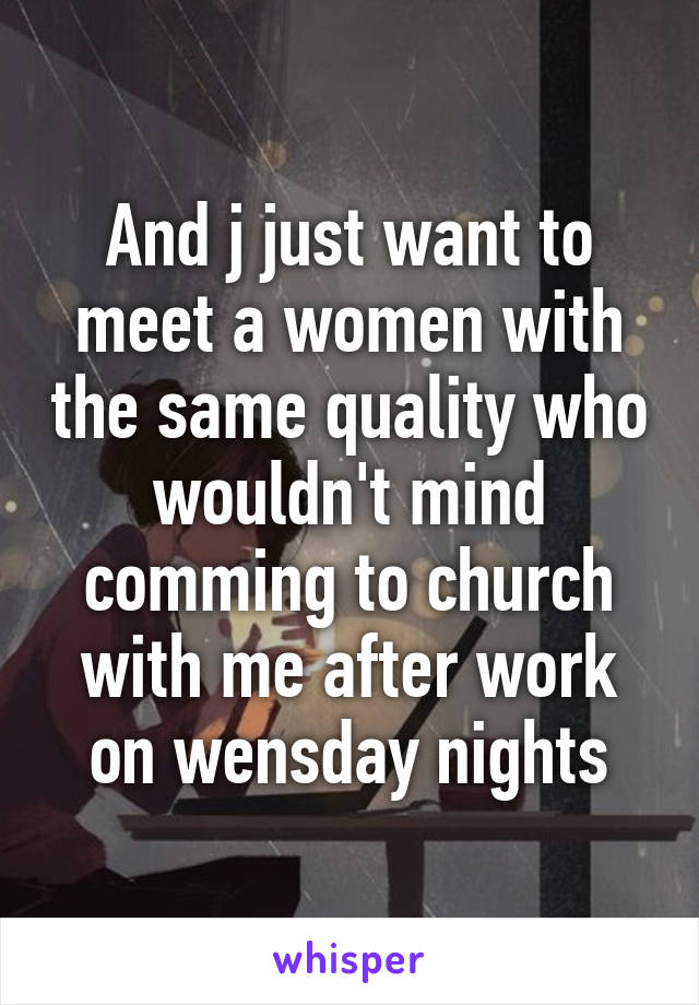 And j just want to meet a women with the same quality who wouldn't mind comming to church with me after work on wensday nights