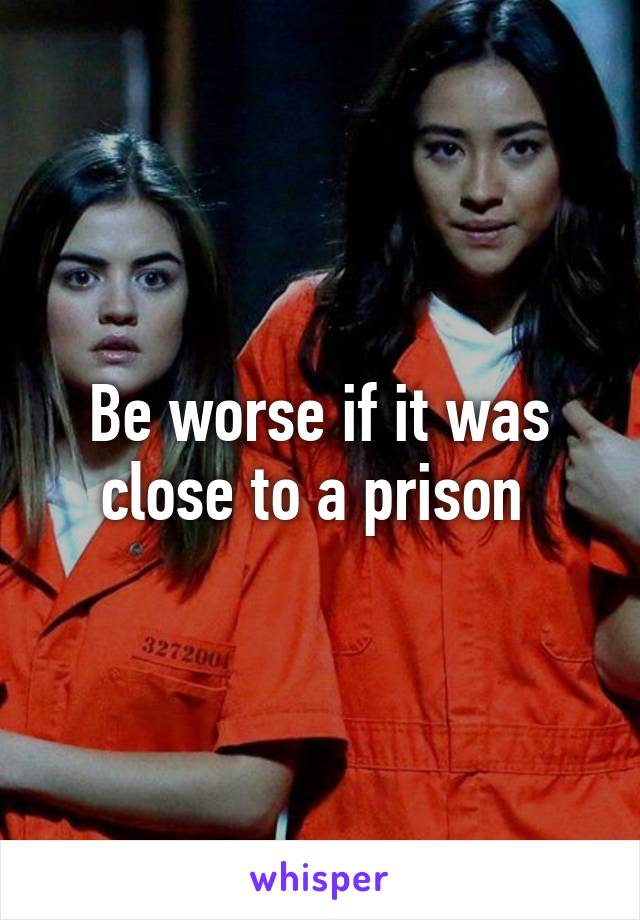 Be worse if it was close to a prison 