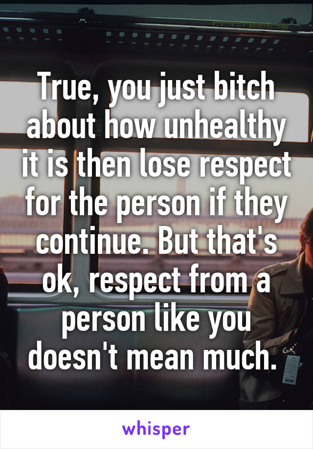 True, you just bitch about how unhealthy it is then lose respect for the person if they continue. But that's ok, respect from a person like you doesn't mean much. 