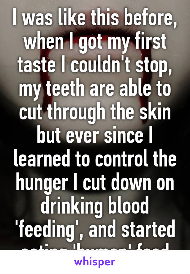 I was like this before, when I got my first taste I couldn't stop, my teeth are able to cut through the skin but ever since I learned to control the hunger I cut down on drinking blood 'feeding', and started eating 'human' food