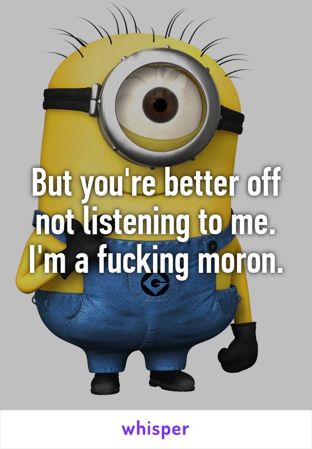 But you're better off not listening to me. I'm a fucking moron.