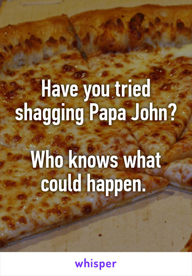 Have you tried shagging Papa John?

Who knows what could happen. 