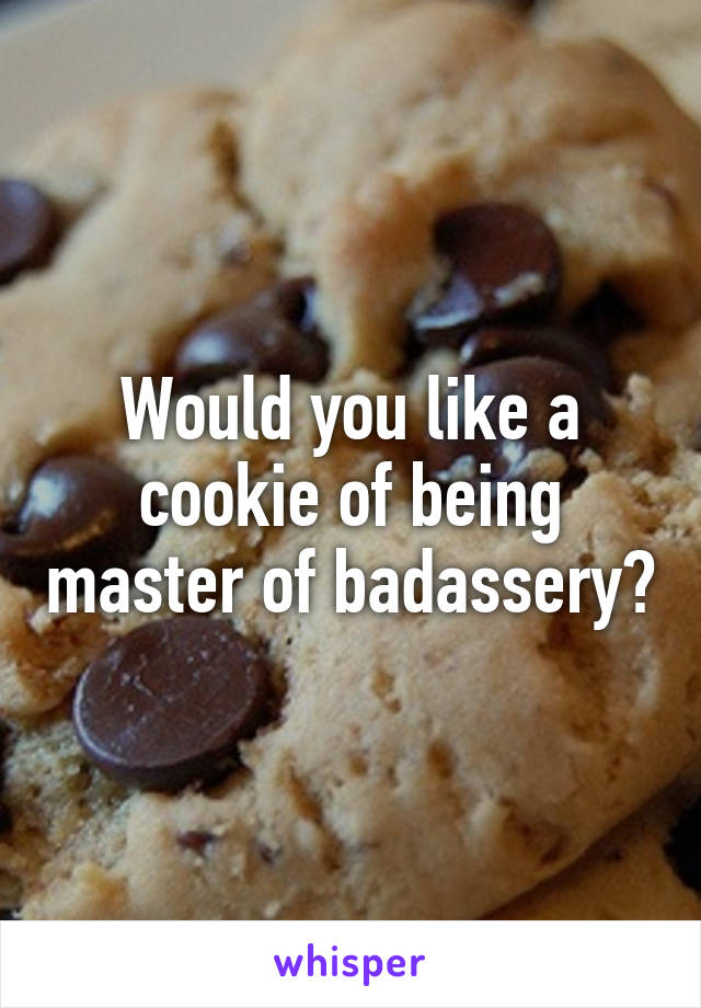 Would you like a cookie of being master of badassery?