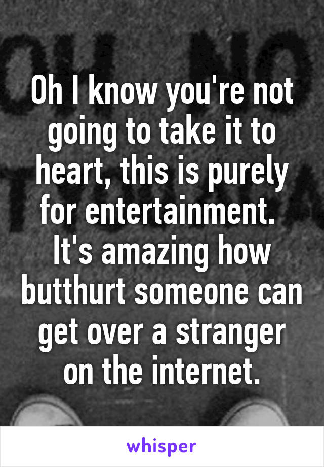 Oh I know you're not going to take it to heart, this is purely for entertainment.  It's amazing how butthurt someone can get over a stranger on the internet.