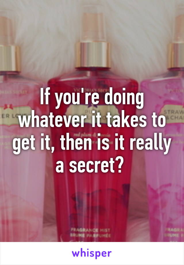 If you're doing whatever it takes to get it, then is it really a secret? 