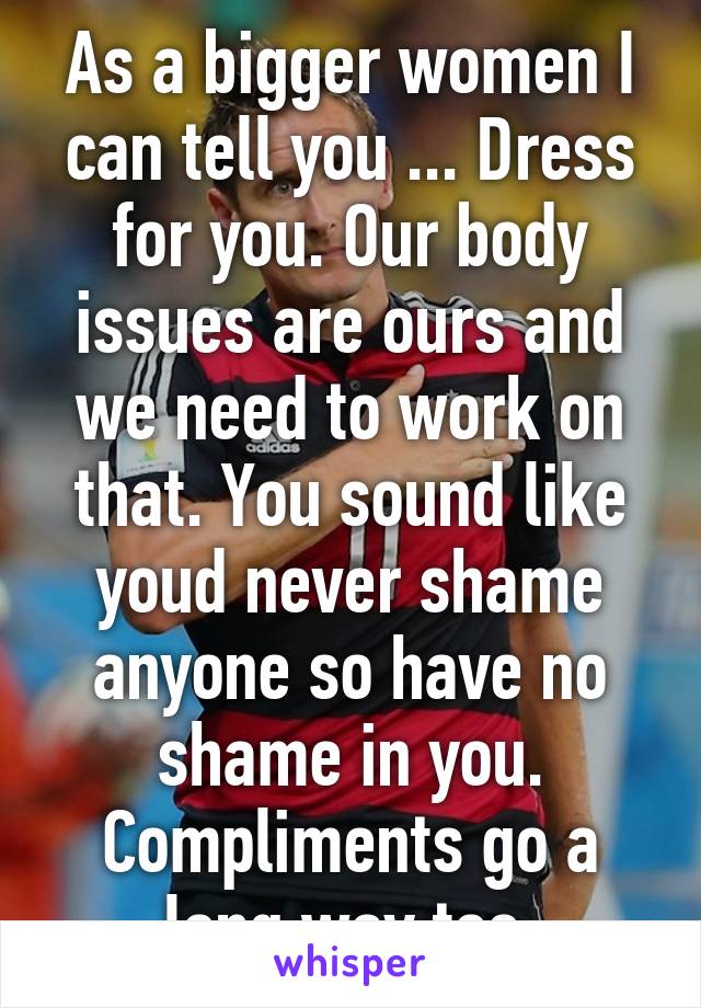 As a bigger women I can tell you ... Dress for you. Our body issues are ours and we need to work on that. You sound like youd never shame anyone so have no shame in you. Compliments go a long way too.