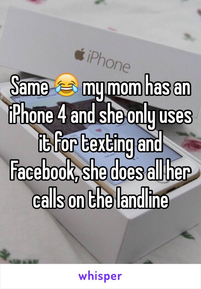 Same 😂 my mom has an  iPhone 4 and she only uses it for texting and Facebook, she does all her calls on the landline