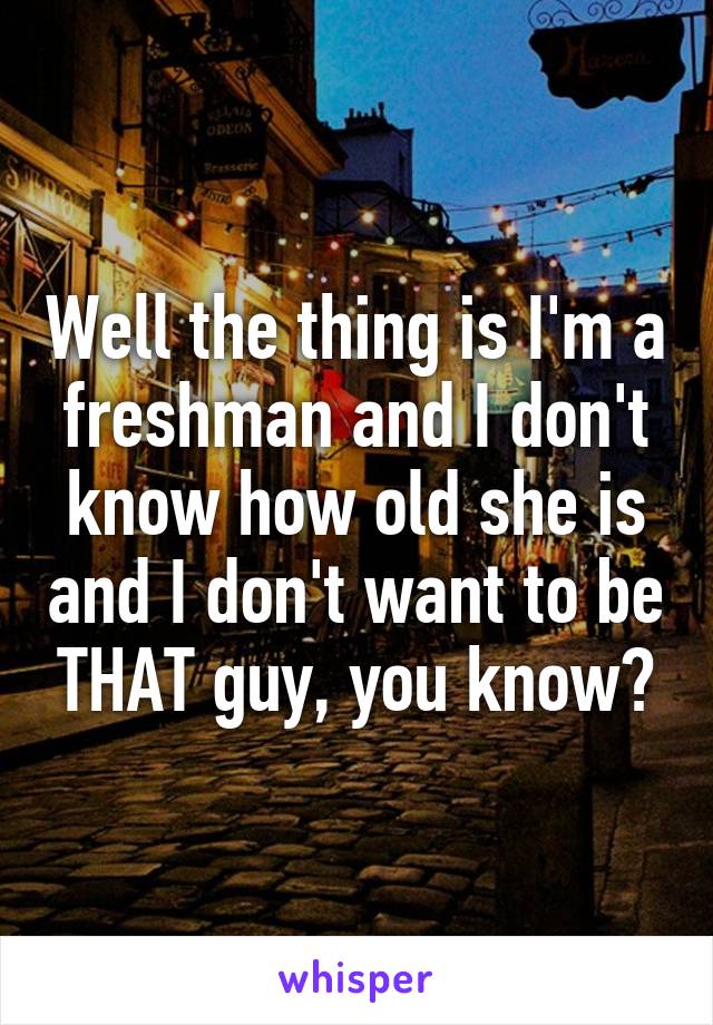 Well the thing is I'm a freshman and I don't know how old she is and I don't want to be THAT guy, you know?