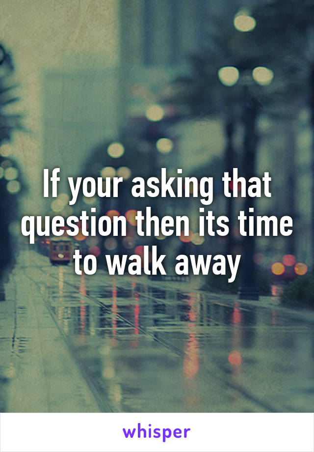 If your asking that question then its time to walk away