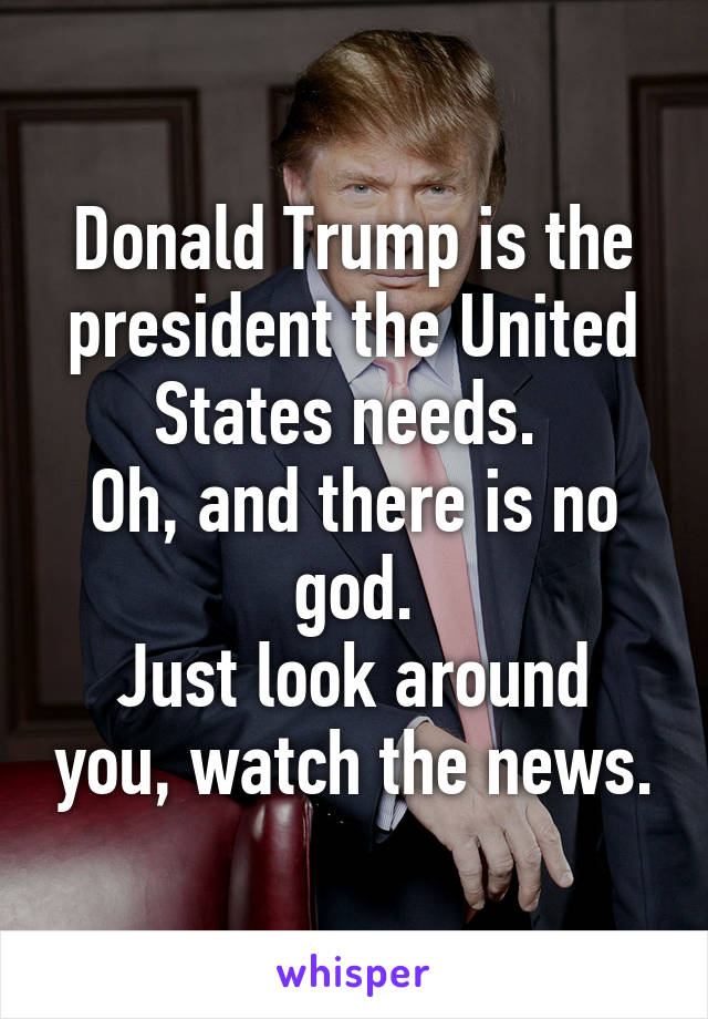 Donald Trump is the president the United States needs. 
Oh, and there is no god.
Just look around you, watch the news.