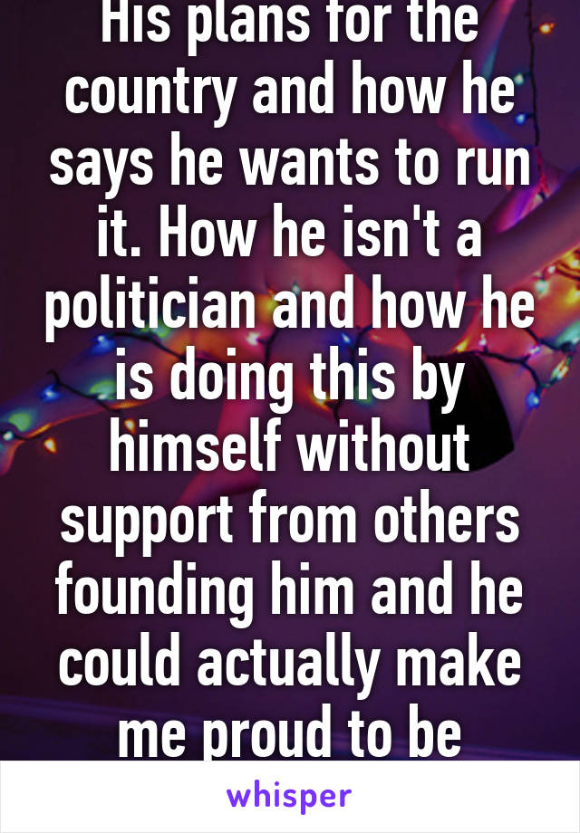 His plans for the country and how he says he wants to run it. How he isn't a politician and how he is doing this by himself without support from others founding him and he could actually make me proud to be American 