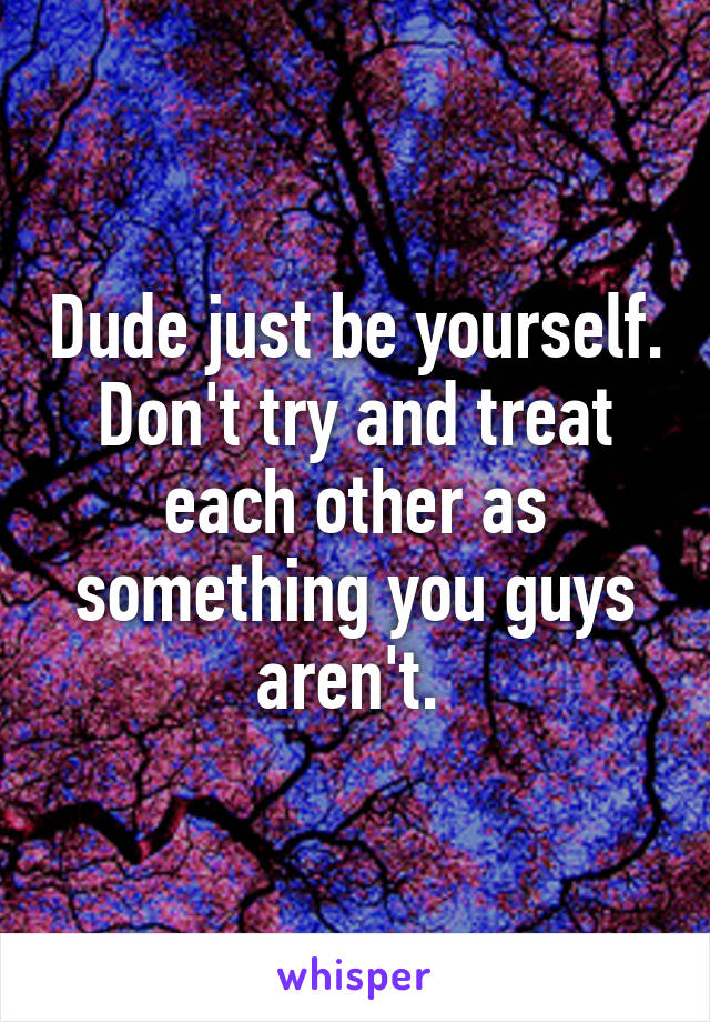 Dude just be yourself. Don't try and treat each other as something you guys aren't. 