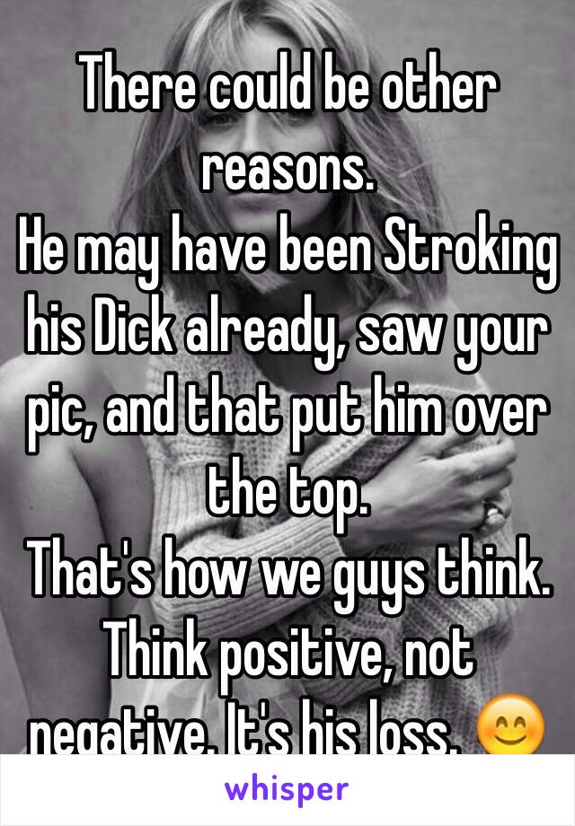 There could be other reasons.
He may have been Stroking his Dick already, saw your pic, and that put him over the top.
That's how we guys think.
Think positive, not negative. It's his loss. 😊