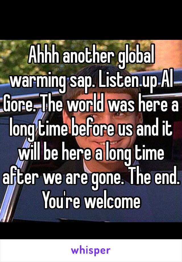 Ahhh another global warming sap. Listen up Al Gore. The world was here a long time before us and it will be here a long time after we are gone. The end. You're welcome