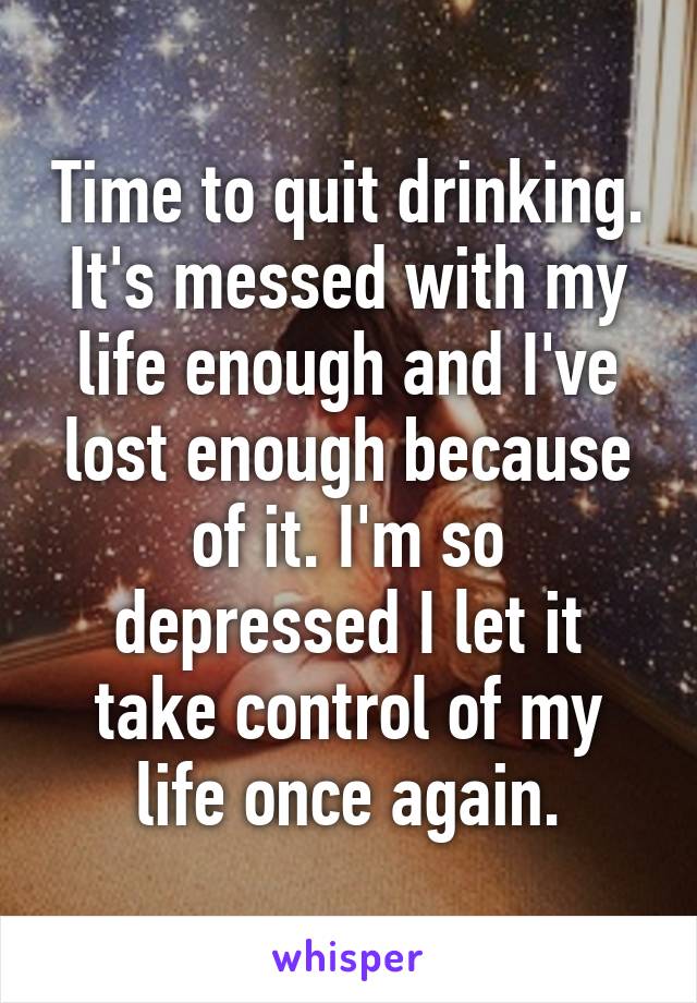 Time to quit drinking. It's messed with my life enough and I've lost enough because of it. I'm so depressed I let it take control of my life once again.