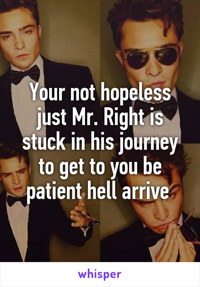 Your not hopeless just Mr. Right is stuck in his journey to get to you be patient hell arrive 