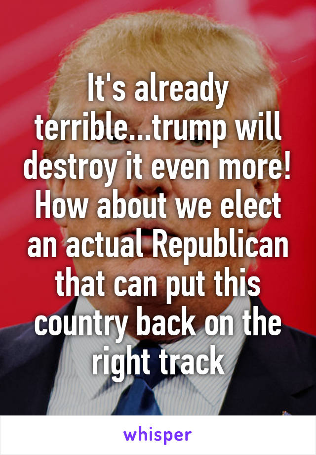 It's already terrible...trump will destroy it even more! How about we elect an actual Republican that can put this country back on the right track