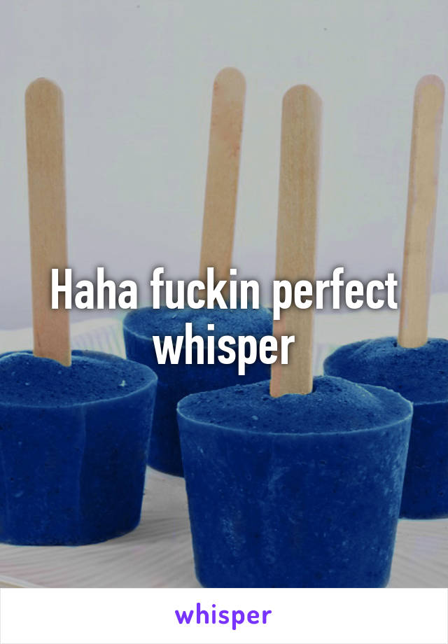 Haha fuckin perfect whisper