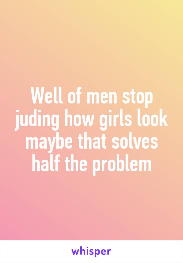 Well of men stop juding how girls look maybe that solves half the problem