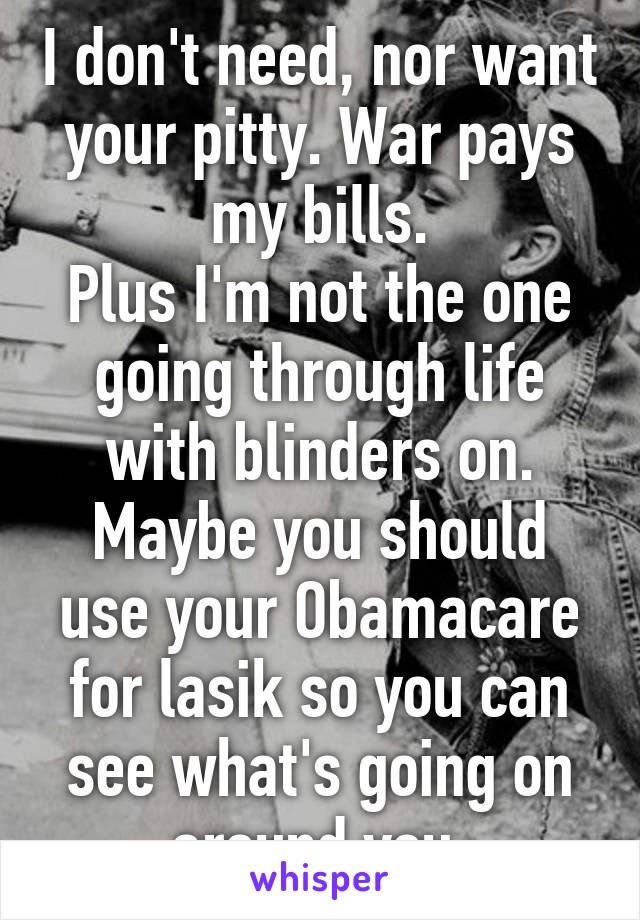 I don't need, nor want your pitty. War pays my bills.
Plus I'm not the one going through life with blinders on.
Maybe you should use your Obamacare for lasik so you can see what's going on around you 