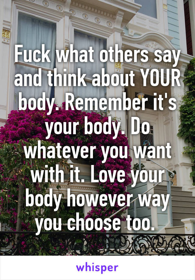 Fuck what others say and think about YOUR body. Remember it's your body. Do whatever you want with it. Love your body however way you choose too. 