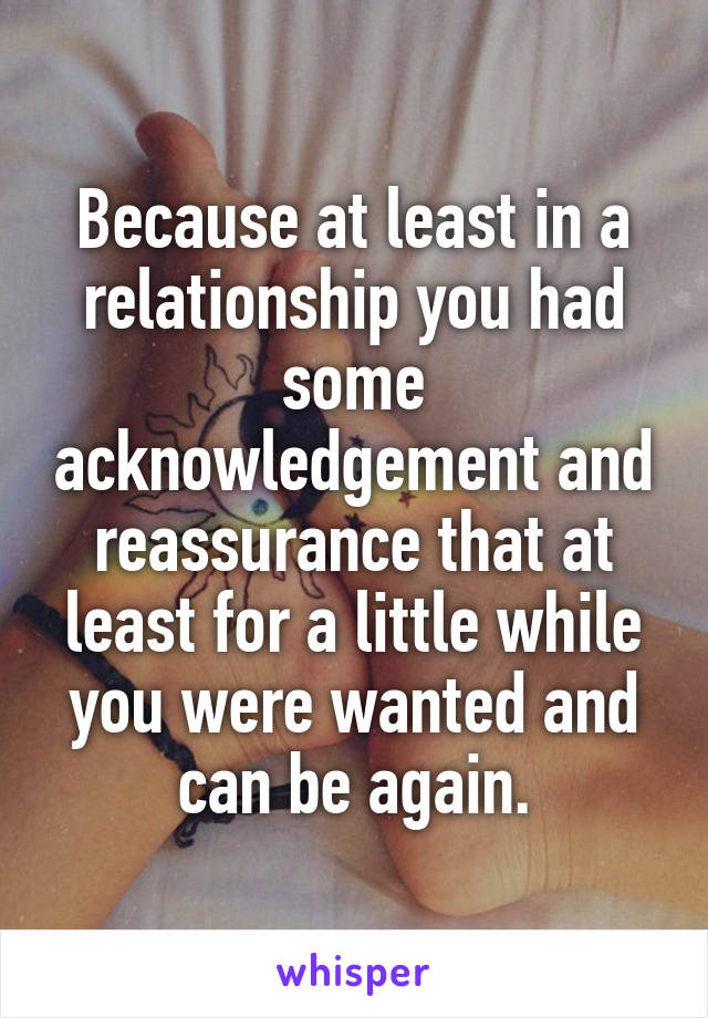 Because at least in a relationship you had some acknowledgement and reassurance that at least for a little while you were wanted and can be again.