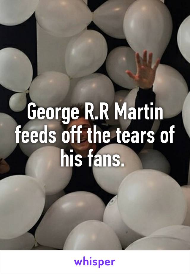 George R.R Martin feeds off the tears of his fans. 