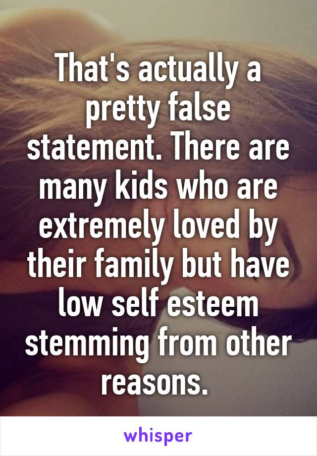 That's actually a pretty false statement. There are many kids who are extremely loved by their family but have low self esteem stemming from other reasons. 