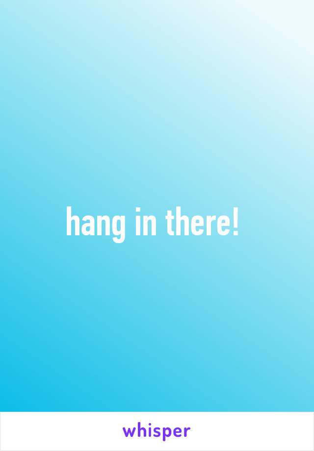 hang in there! 