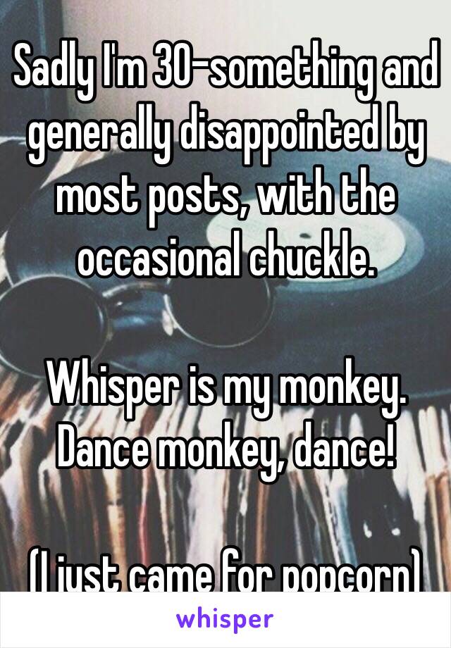Sadly I'm 30-something and generally disappointed by most posts, with the occasional chuckle. 

Whisper is my monkey. Dance monkey, dance!

(I just came for popcorn)
