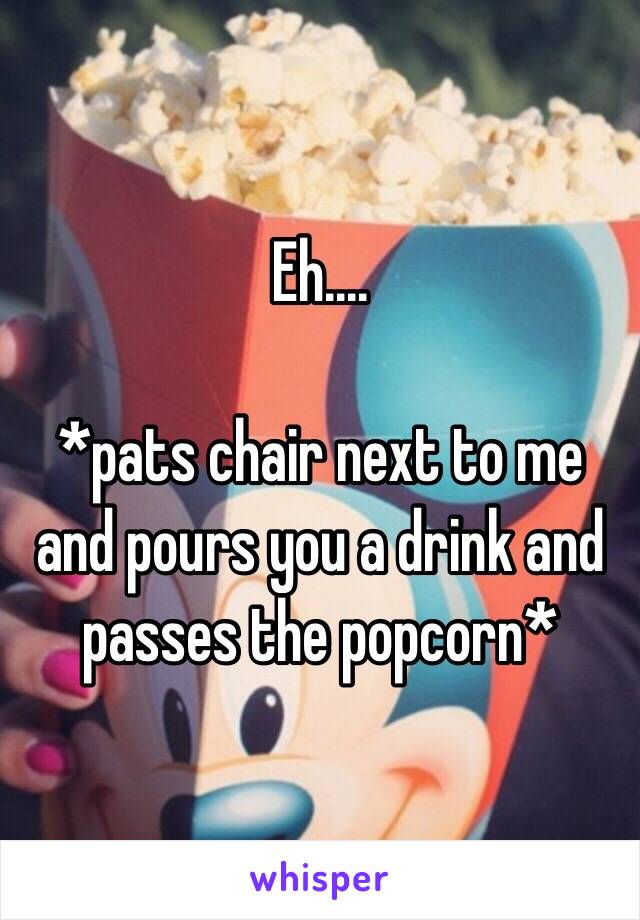 Eh.... 

*pats chair next to me and pours you a drink and passes the popcorn*