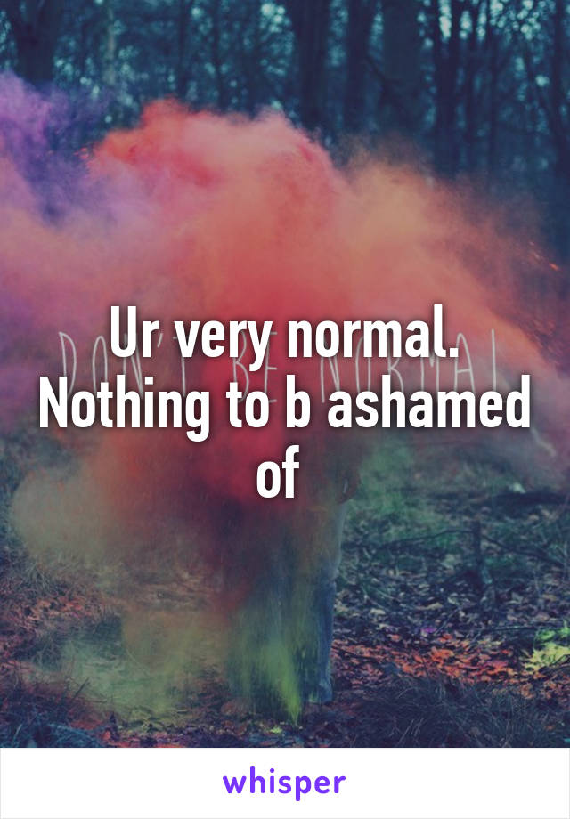 Ur very normal. Nothing to b ashamed of 