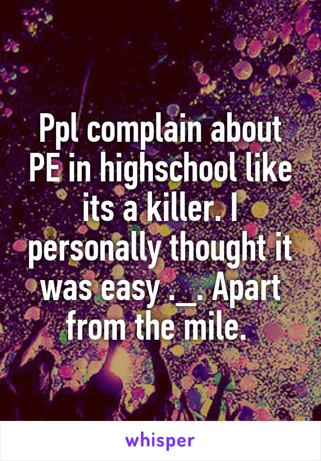Ppl complain about PE in highschool like its a killer. I personally thought it was easy ._. Apart from the mile. 