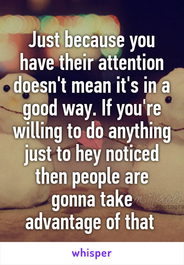 Just because you have their attention doesn't mean it's in a good way. If you're willing to do anything just to hey noticed then people are gonna take advantage of that 