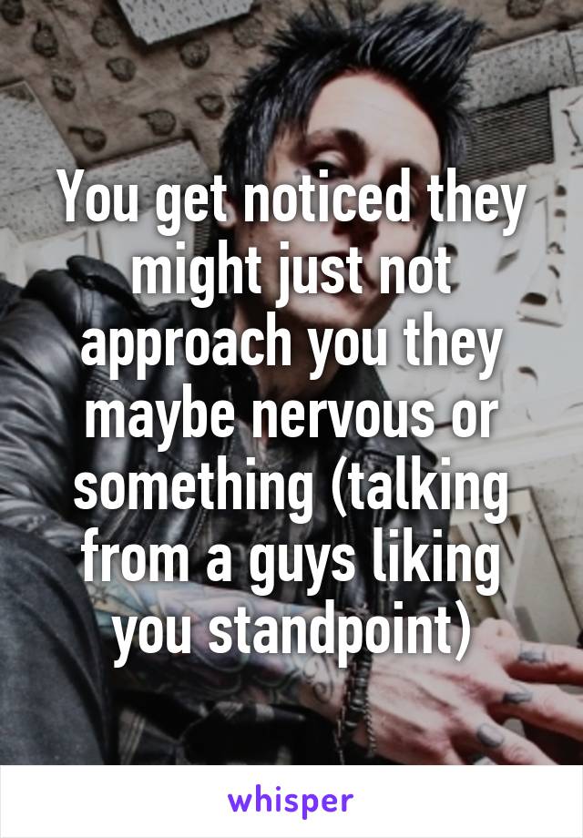 You get noticed they might just not approach you they maybe nervous or something (talking from a guys liking you standpoint)