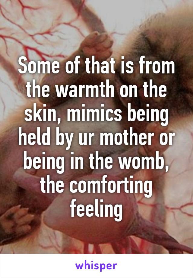 Some of that is from the warmth on the skin, mimics being held by ur mother or being in the womb, the comforting feeling