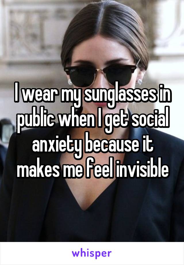 I wear my sunglasses in public when I get social anxiety because it makes me feel invisible