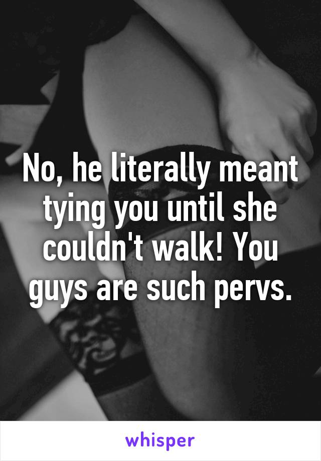 No, he literally meant tying you until she couldn't walk! You guys are such pervs.