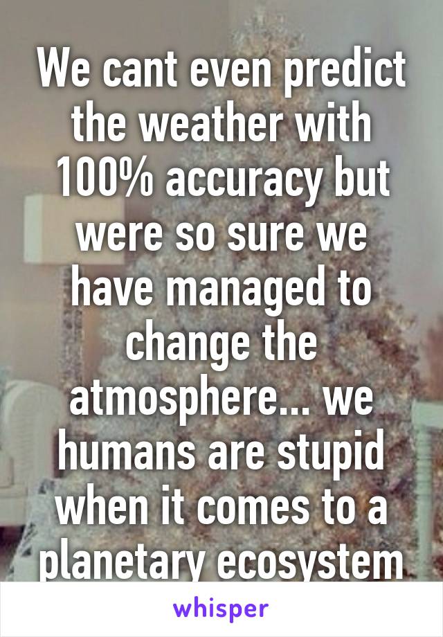 We cant even predict the weather with 100% accuracy but were so sure we have managed to change the atmosphere... we humans are stupid when it comes to a planetary ecosystem