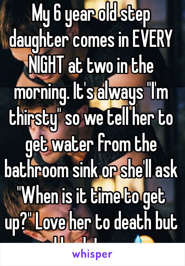 My 6 year old step daughter comes in EVERY NIGHT at two in the morning. It's always "I'm thirsty" so we tell her to get water from the bathroom sink or she'll ask "When is it time to get up?" Love her to death but good lord Jesus 😓