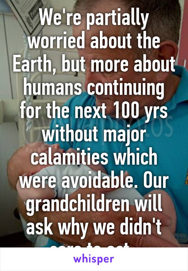 We're partially worried about the Earth, but more about humans continuing for the next 100 yrs without major calamities which were avoidable. Our grandchildren will ask why we didn't care to act. 