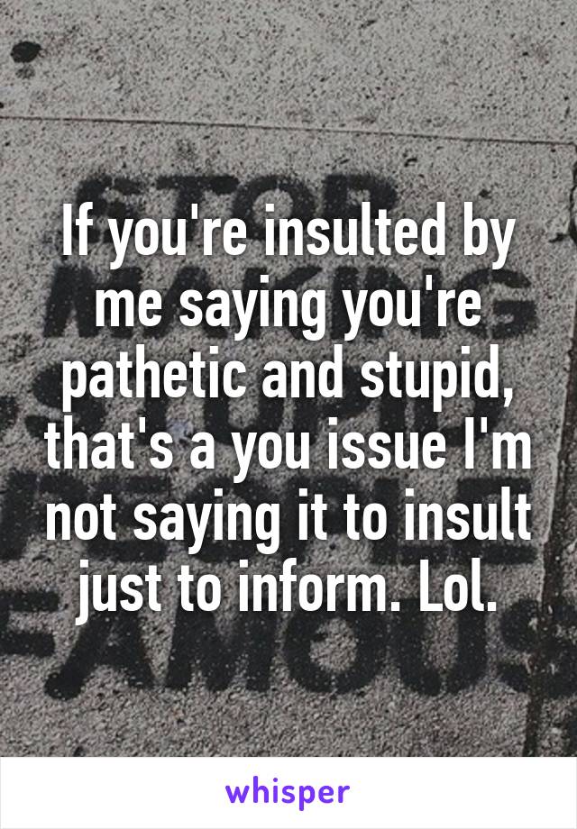 If you're insulted by me saying you're pathetic and stupid, that's a you issue I'm not saying it to insult just to inform. Lol.