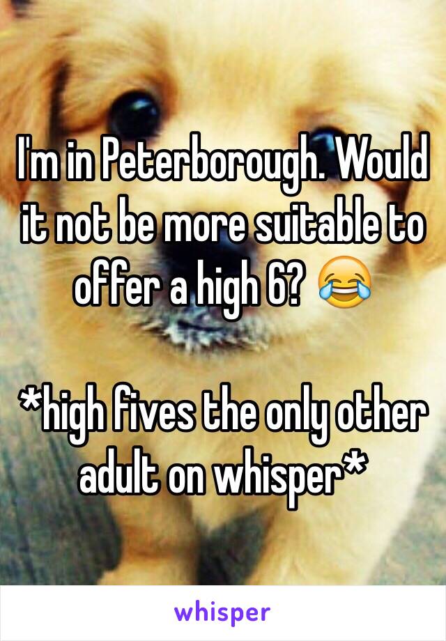 I'm in Peterborough. Would it not be more suitable to offer a high 6? 😂

*high fives the only other adult on whisper*