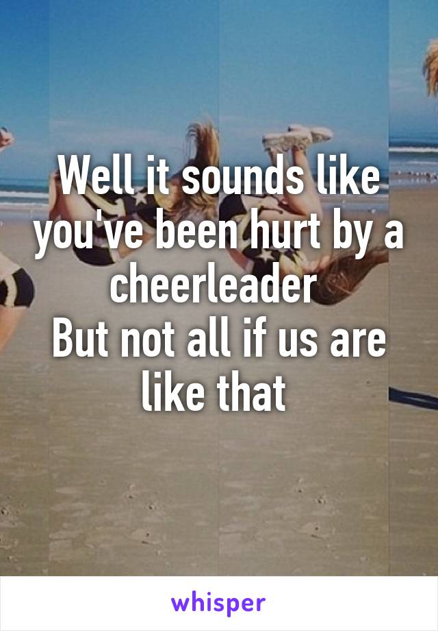 Well it sounds like you've been hurt by a cheerleader 
But not all if us are like that 
