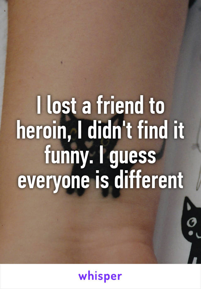 I lost a friend to heroin, I didn't find it funny. I guess everyone is different